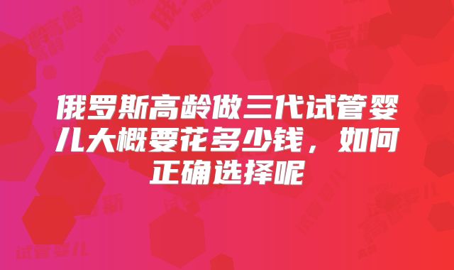 俄罗斯高龄做三代试管婴儿大概要花多少钱,如何正确选择呢