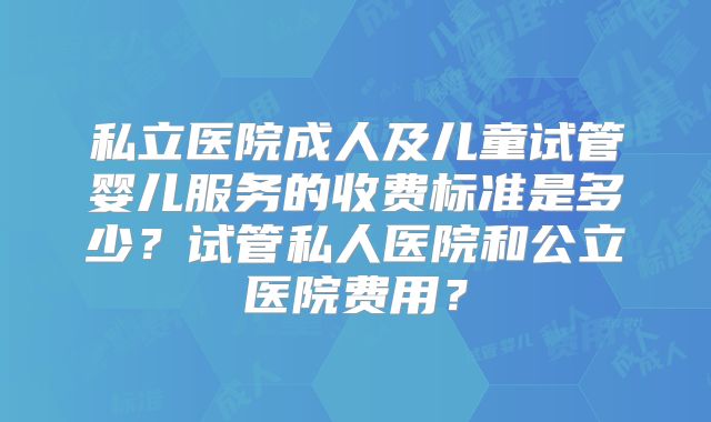 私立医院成人及儿童试管婴儿服务的收费标准是多少？试管私人医院和公立医院费用？
