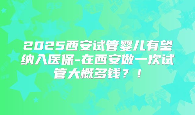 2025西安试管婴儿有望纳入医保-在西安做一次试管大概多钱?!