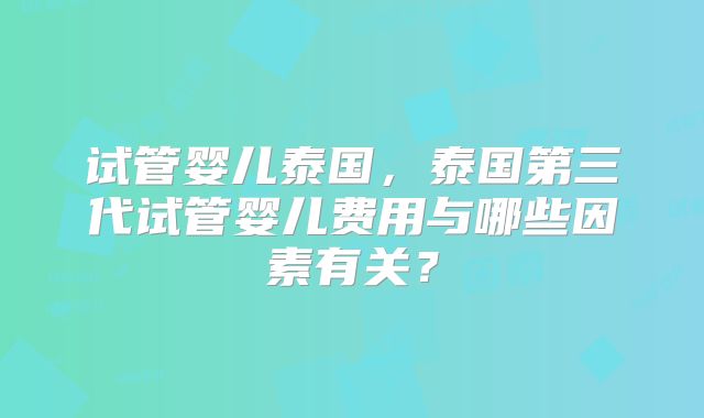 试管婴儿泰国，泰国第三代试管婴儿费用与哪些因素有关？