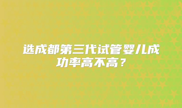 选成都第三代试管婴儿成功率高不高?