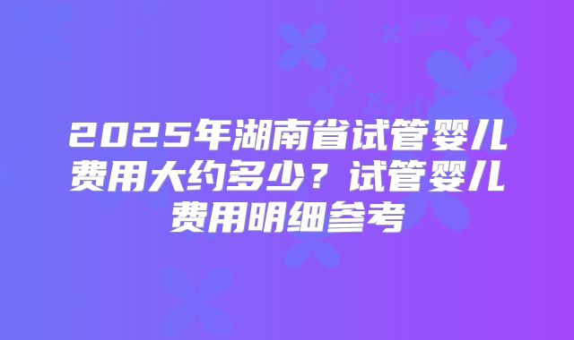 2025年湖南省试管婴儿费用大约多少？试管婴儿费用明细参考