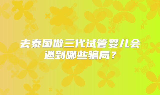 去泰国做三代试管婴儿会遇到哪些骗局?