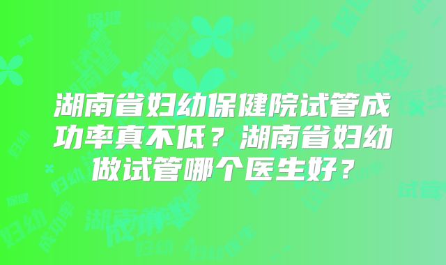 湖南省妇幼保健院试管成功率真不低？湖南省妇幼做试管哪个医生好？