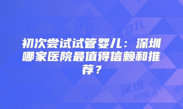 初次尝试试管婴儿:深圳哪家医院最值得信赖和推荐?