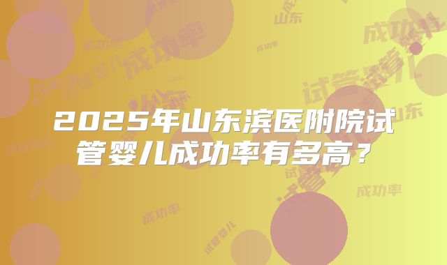 2025年山东滨医附院试管婴儿成功率有多高?