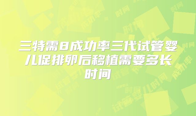 三特需8成功率三代试管婴儿促排卵后移植需要多长时间