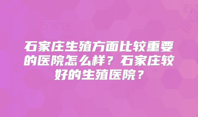 石家庄生殖方面比较重要的医院怎么样？石家庄较好的生殖医院？