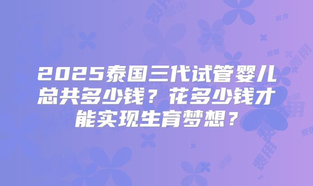 2025泰国三代试管婴儿总共多少钱?花多少钱才能实现生育梦想?