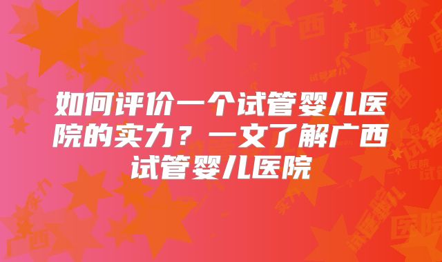 如何评价一个试管婴儿医院的实力？一文了解广西试管婴儿医院
