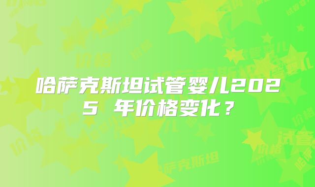 哈萨克斯坦试管婴儿2025 年价格变化？