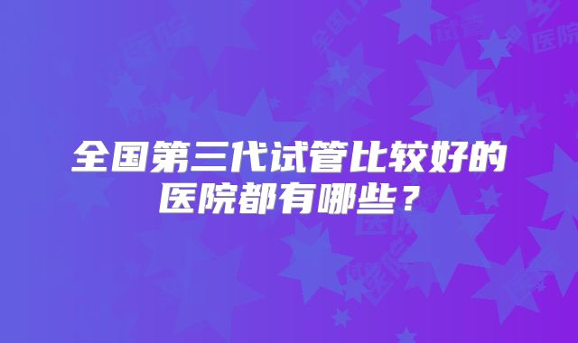 全国第三代试管比较好的医院都有哪些？