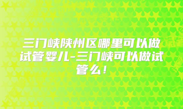三门峡陕州区哪里可以做试管婴儿-三门峡可以做试管么！