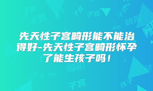 先天性子宫畸形能不能治得好-先天性子宫畸形怀孕了能生孩子吗！