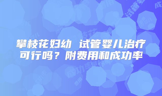 攀枝花妇幼 试管婴儿治疗可行吗？附费用和成功率