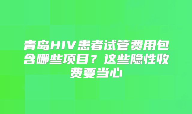 青岛HIV患者试管费用包含哪些项目？这些隐性收费要当心
