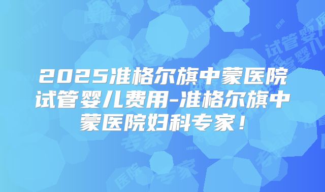 2025准格尔旗中蒙医院试管婴儿费用-准格尔旗中蒙医院妇科专家！