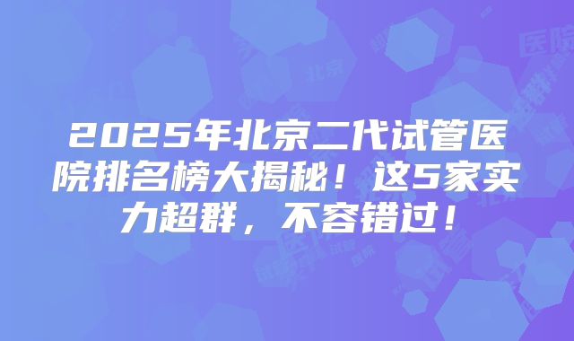 2025年北京二代试管医院排名榜大揭秘!这5家实力超群,不容错过!
