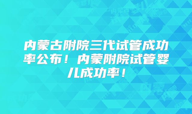 内蒙古附院三代试管成功率公布！内蒙附院试管婴儿成功率！