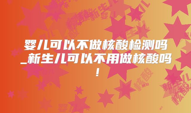 婴儿可以不做核酸检测吗_新生儿可以不用做核酸吗!