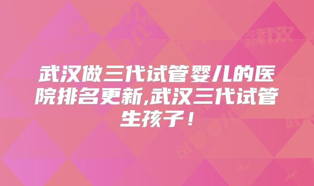 武汉做三代试管婴儿的医院排名更新,武汉三代试管生孩子！