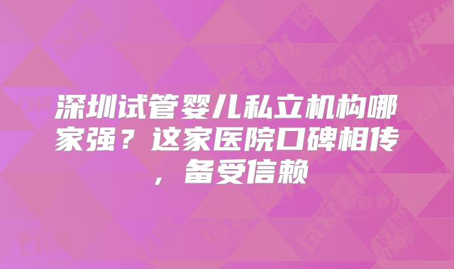深圳试管婴儿私立机构哪家强？这家医院口碑相传，备受信赖