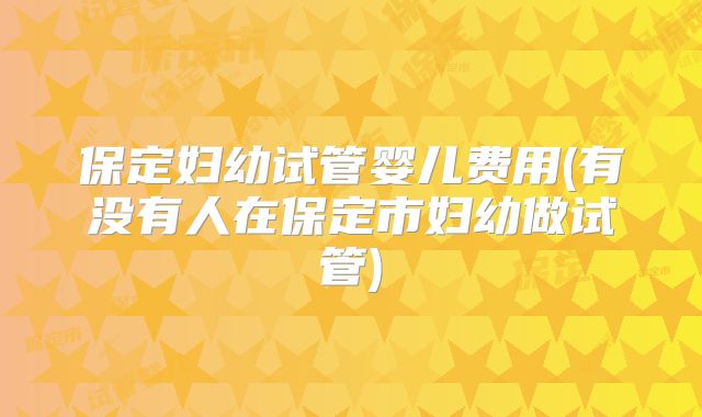 保定妇幼试管婴儿费用(有没有人在保定市妇幼做试管)