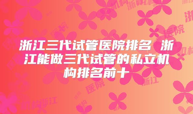 浙江三代试管医院排名 浙江能做三代试管的私立机构排名前十