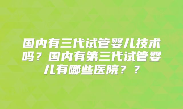 国内有三代试管婴儿技术吗？国内有第三代试管婴儿有哪些医院？？
