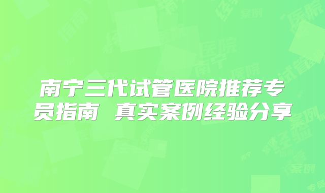 南宁三代试管医院推荐专员指南 真实案例经验分享