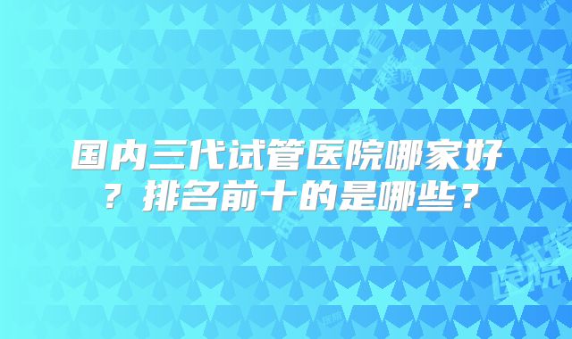 国内三代试管医院哪家好?排名前十的是哪些?