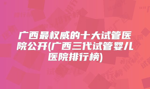 广西最权威的十大试管医院公开(广西三代试管婴儿医院排行榜)