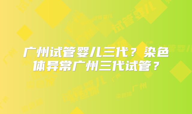 广州试管婴儿三代？染色体异常广州三代试管？