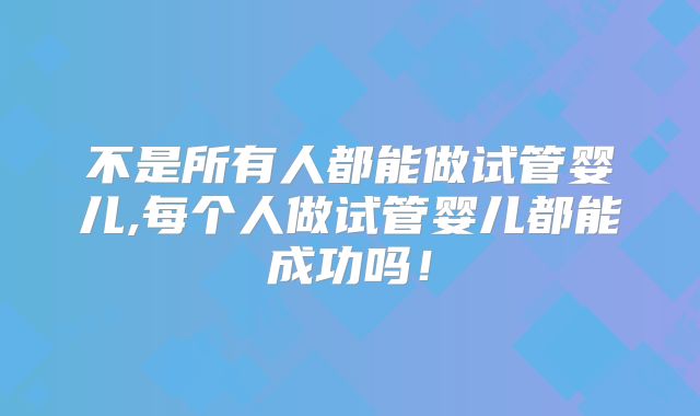 不是所有人都能做试管婴儿,每个人做试管婴儿都能成功吗！