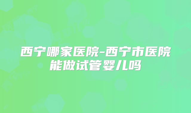 西宁哪家医院-西宁市医院能做试管婴儿吗