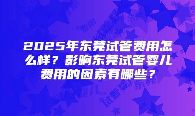 2025年东莞试管费用怎么样？影响东莞试管婴儿费用的因素有哪些？