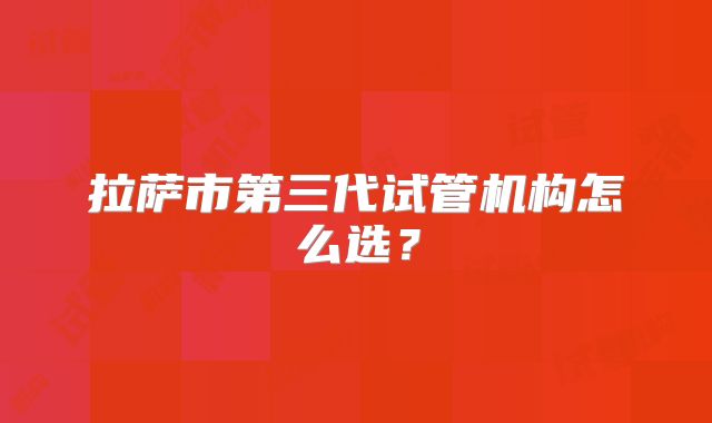 拉萨市第三代试管机构怎么选？