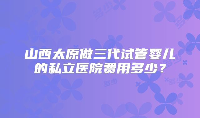 山西太原做三代试管婴儿的私立医院费用多少?