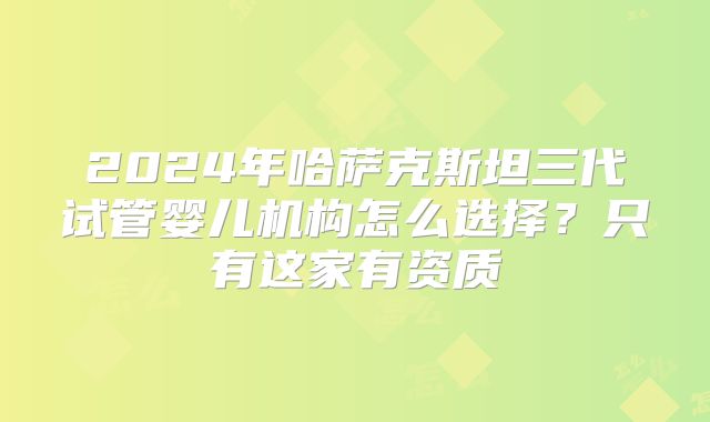 2024年哈萨克斯坦三代试管婴儿机构怎么选择？只有这家有资质