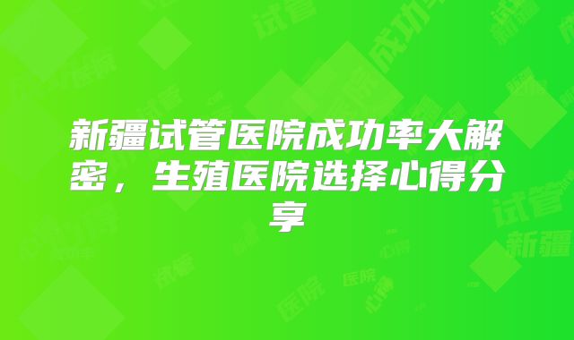 新疆试管医院成功率大解密,生殖医院选择心得分享