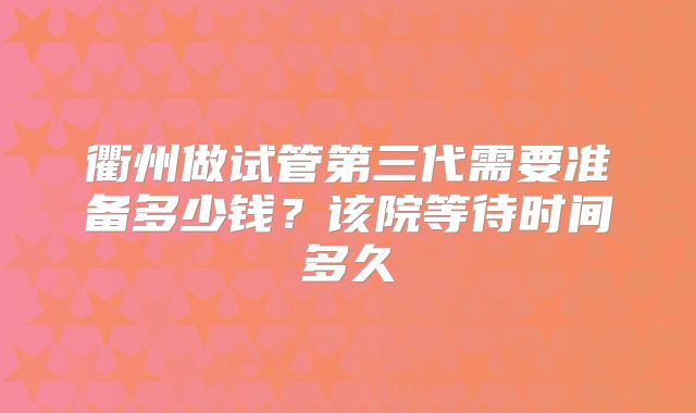 衢州做试管第三代需要准备多少钱?该院等待时间多久