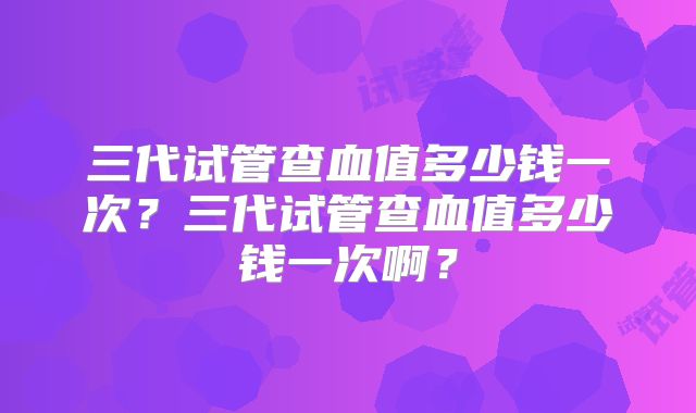 三代试管查血值多少钱一次？三代试管查血值多少钱一次啊？