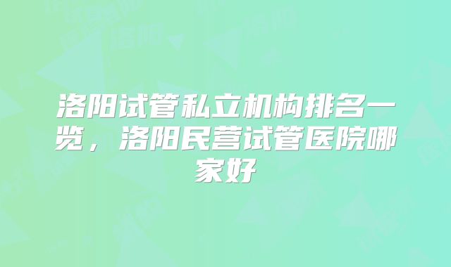 洛阳试管私立机构排名一览，洛阳民营试管医院哪家好