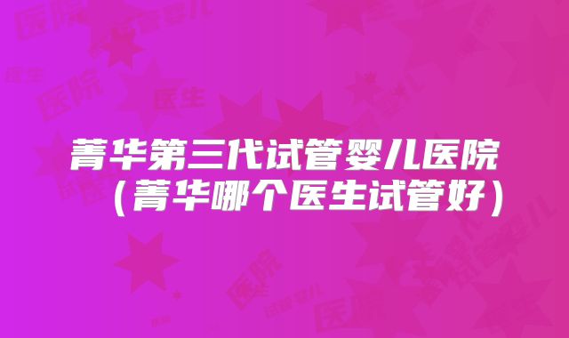 菁华第三代试管婴儿医院（菁华哪个医生试管好）