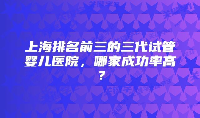 上海排名前三的三代试管婴儿医院，哪家成功率高？