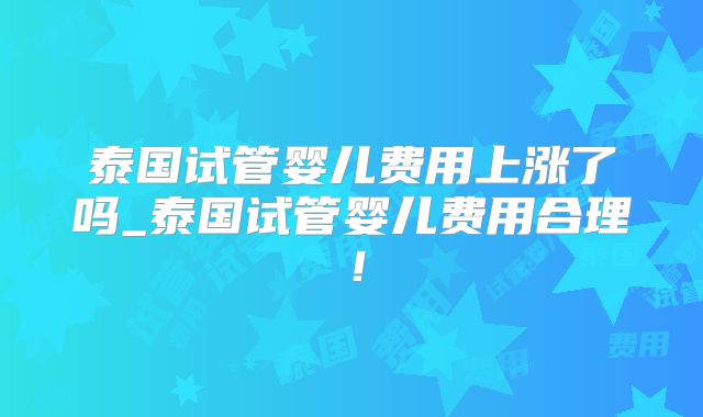 泰国试管婴儿费用上涨了吗_泰国试管婴儿费用合理！