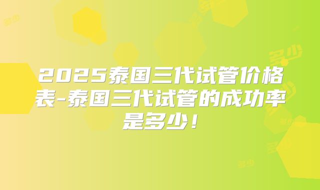 2025泰国三代试管价格表-泰国三代试管的成功率是多少！