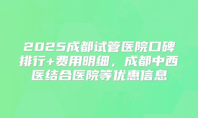 2025成都试管医院口碑排行+费用明细,成都中西医结合医院等优惠信息