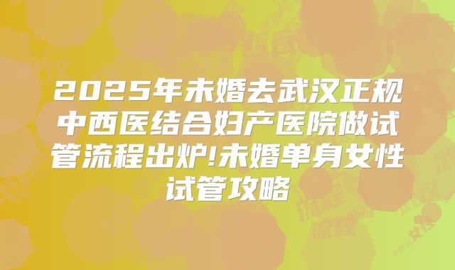 2025年未婚去武汉正规中西医结合妇产医院做试管流程出炉!未婚单身女性试管攻略