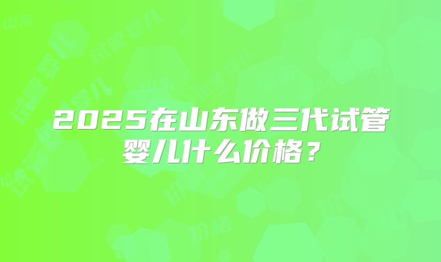 2025在山东做三代试管婴儿什么价格？